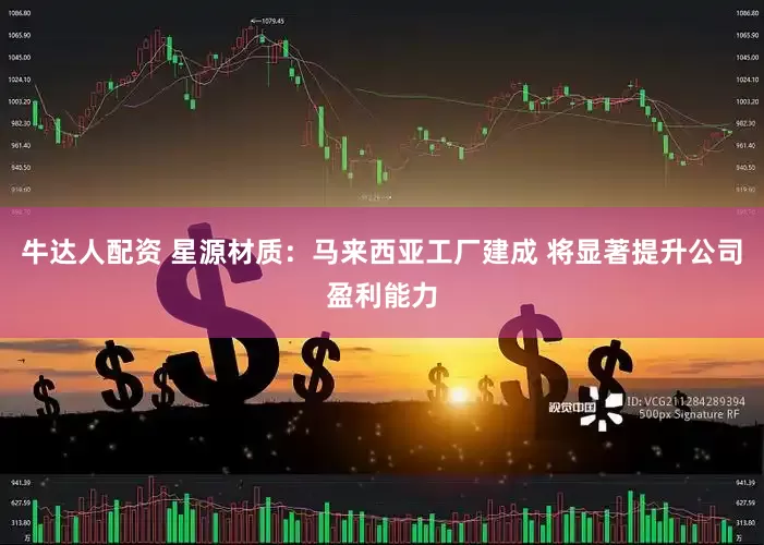 牛达人配资 星源材质：马来西亚工厂建成 将显著提升公司盈利能力