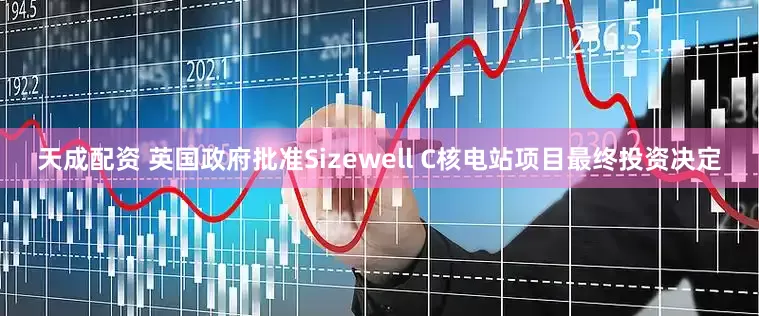 天成配资 英国政府批准Sizewell C核电站项目最终投资决定