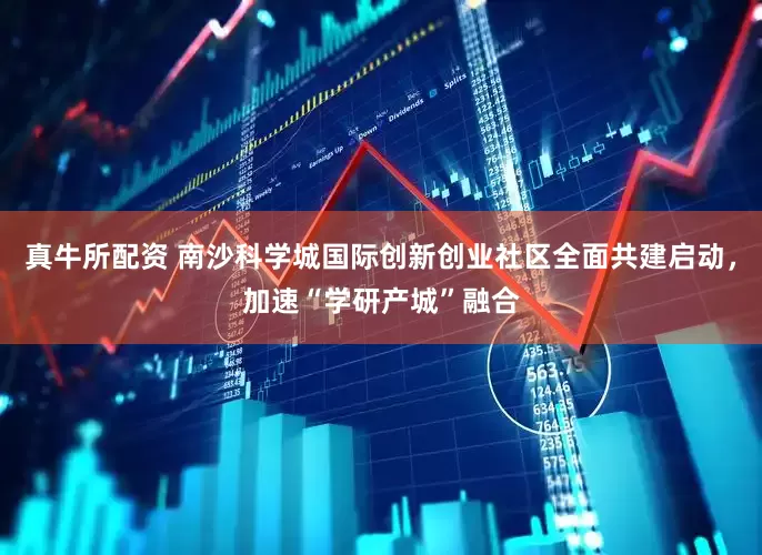 真牛所配资 南沙科学城国际创新创业社区全面共建启动，加速“学研产城”融合