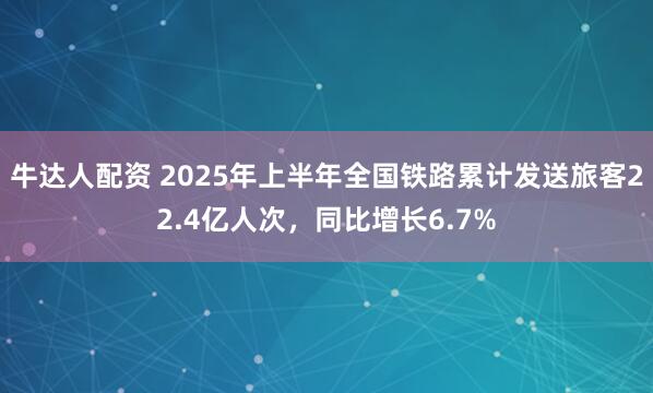 牛达人配资 2025年上半年全国铁路累计发送旅客22.4亿人次，同比增长6.7%