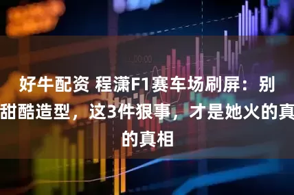 好牛配资 程潇F1赛车场刷屏：别扯甜酷造型，这3件狠事，才是她火的真相