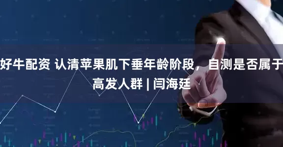 好牛配资 认清苹果肌下垂年龄阶段，自测是否属于高发人群 | 闫海廷