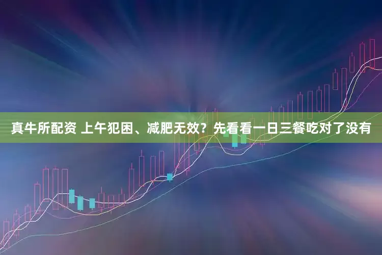 真牛所配资 上午犯困、减肥无效？先看看一日三餐吃对了没有